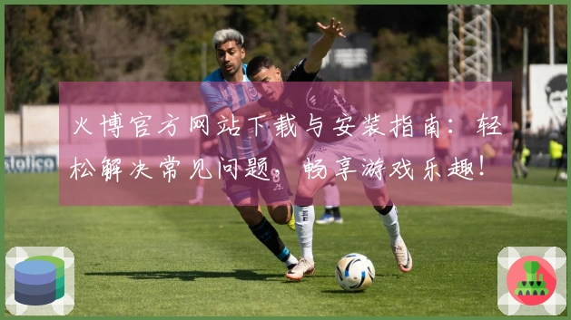 火博官方网站下载与安装指南：轻松解决常见问题，畅享游戏乐趣！