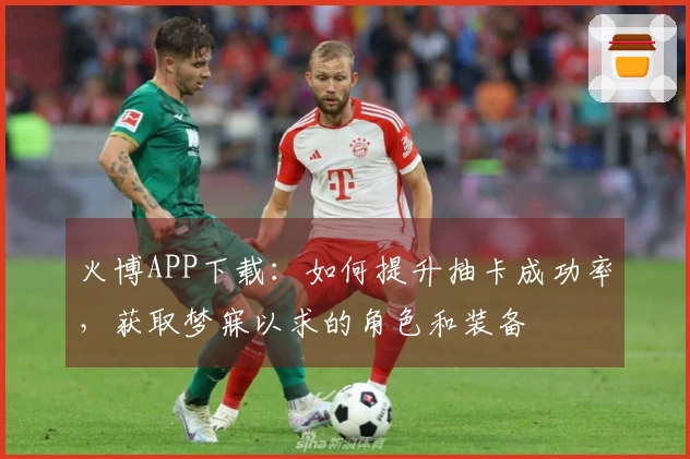 火博APP下载：如何提升抽卡成功率，获取梦寐以求的角色和装备