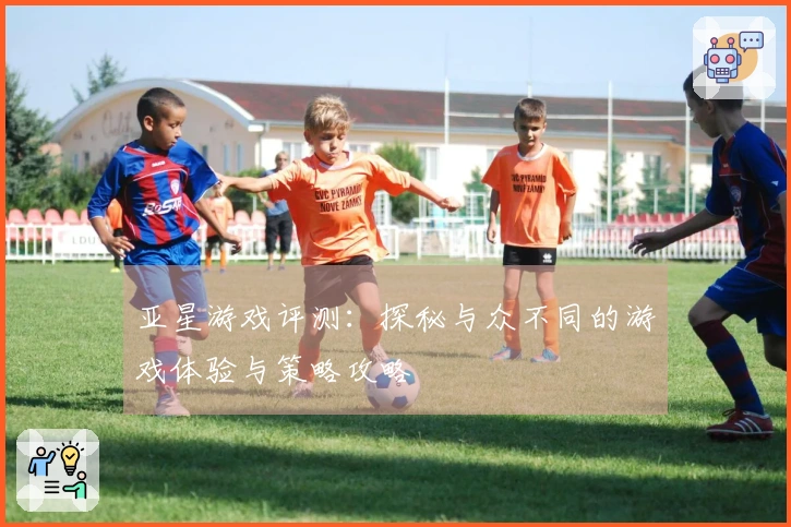 亚星游戏评测：探秘与众不同的游戏体验与策略攻略