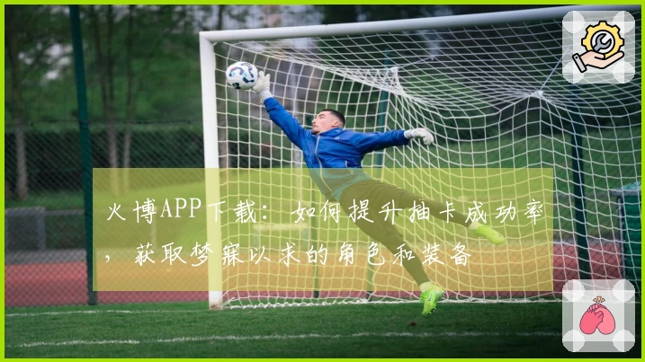 火博APP下载：如何提升抽卡成功率，获取梦寐以求的角色和装备